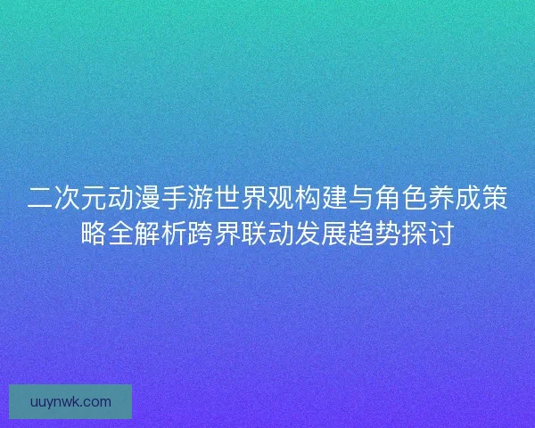 二次元动漫手游世界观构建与角色养成策略全解析跨界联动发展趋势探讨