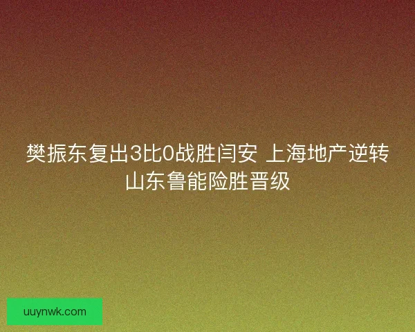 樊振东复出3比0战胜闫安 上海地产逆转山东鲁能险胜晋级