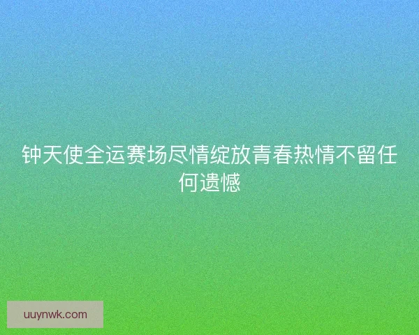 钟天使全运赛场尽情绽放青春热情不留任何遗憾