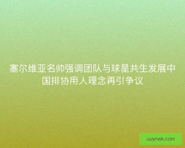 塞尔维亚名帅强调团队与球星共生发展中国排协用人理念再引争议