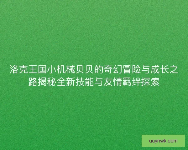 洛克王国小机械贝贝的奇幻冒险与成长之路揭秘全新技能与友情羁绊探索