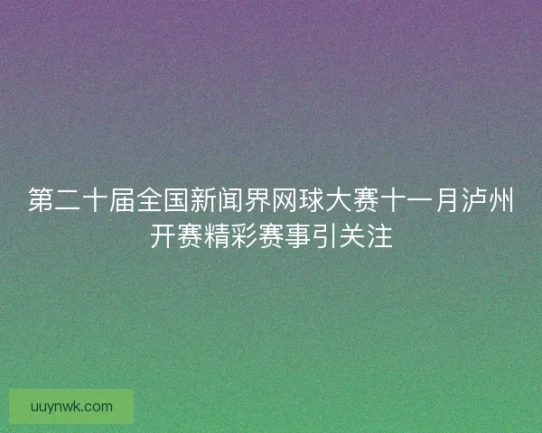 第二十届全国新闻界网球大赛十一月泸州开赛精彩赛事引关注