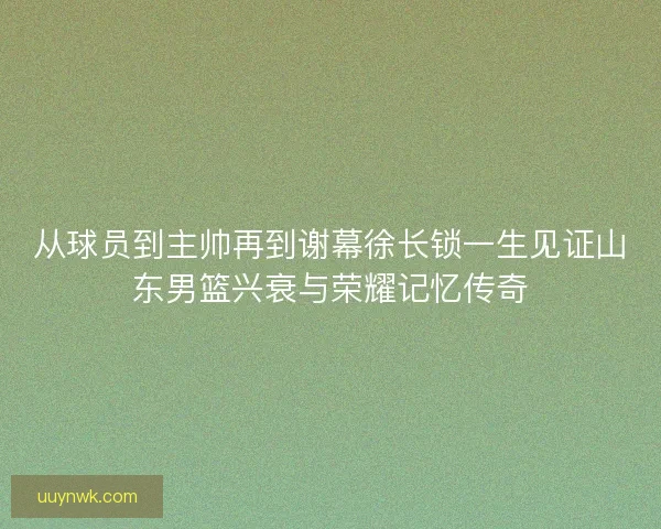 从球员到主帅再到谢幕徐长锁一生见证山东男篮兴衰与荣耀记忆传奇