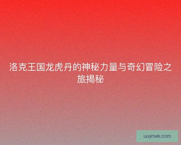 洛克王国龙虎丹的神秘力量与奇幻冒险之旅揭秘