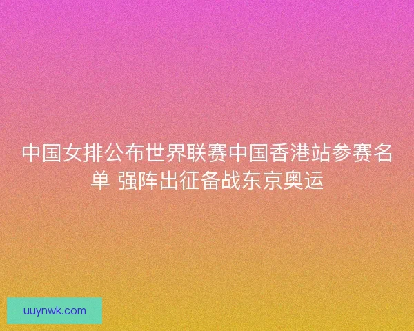 中国女排公布世界联赛中国香港站参赛名单 强阵出征备战东京奥运