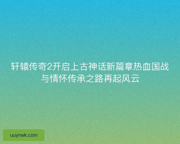 轩辕传奇2开启上古神话新篇章热血国战与情怀传承之路再起风云