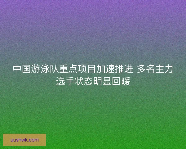 中国游泳队重点项目加速推进 多名主力选手状态明显回暖