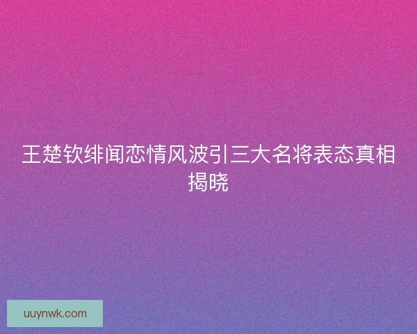 王楚钦绯闻恋情风波引三大名将表态真相揭晓