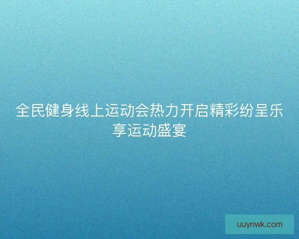 全民健身线上运动会热力开启精彩纷呈乐享运动盛宴