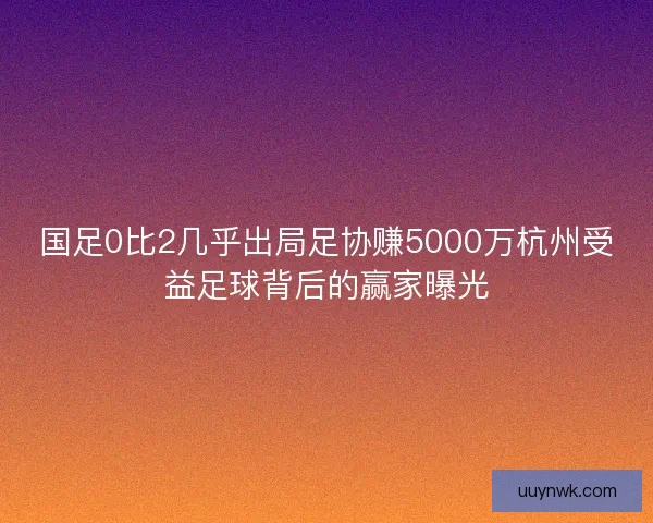 国足0比2几乎出局足协赚5000万杭州受益足球背后的赢家曝光