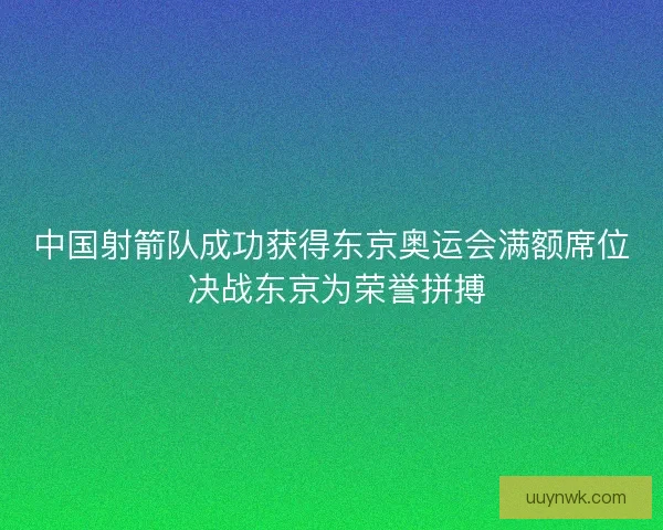 中国射箭队成功获得东京奥运会满额席位 决战东京为荣誉拼搏