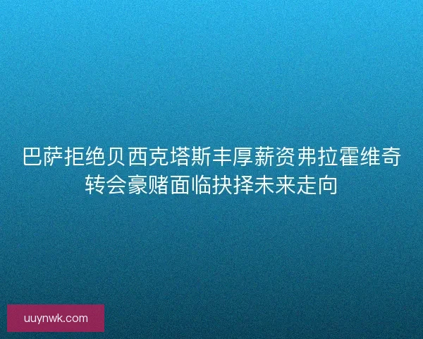 巴萨拒绝贝西克塔斯丰厚薪资弗拉霍维奇转会豪赌面临抉择未来走向